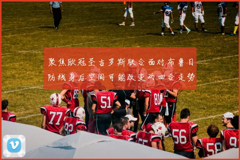 聚焦欧冠圣吉罗斯联合面对布鲁日防线身后空间可能改变两回合走势