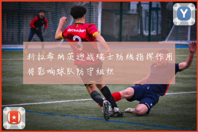 科拉希纳茨迎战瑞士防线指挥作用将影响球队防守组织
