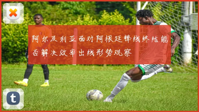 阿尔及利亚面对阿根廷锋线终结能否解决效率出线形势观察