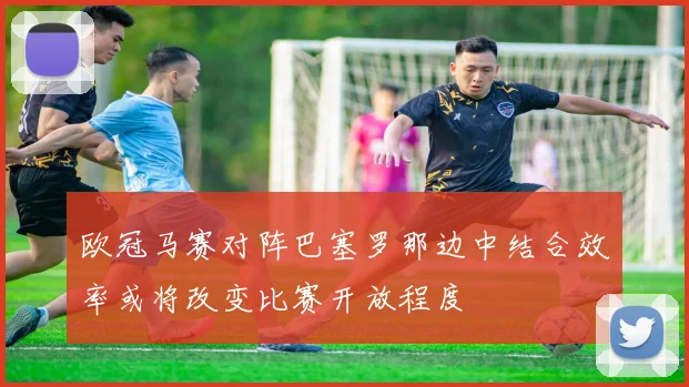 欧冠马赛对阵巴塞罗那边中结合效率或将改变比赛开放程度