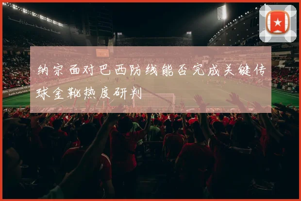 纳宗面对巴西防线能否完成关键传球金靴热度研判