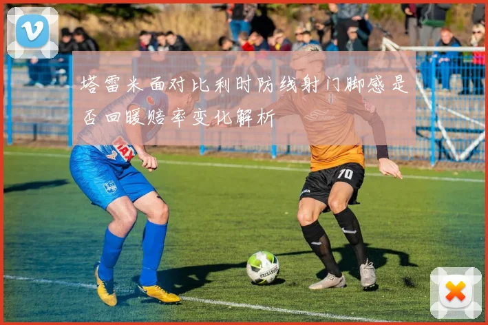 塔雷米面对比利时防线射门脚感是否回暖赔率变化解析