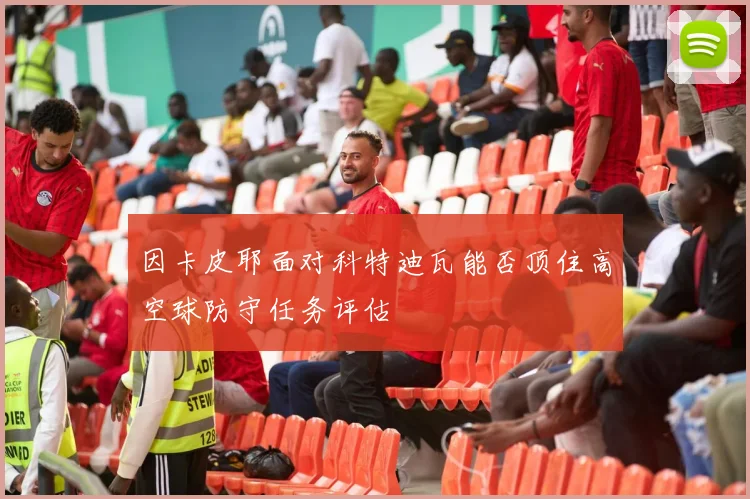 因卡皮耶面对科特迪瓦能否顶住高空球防守任务评估