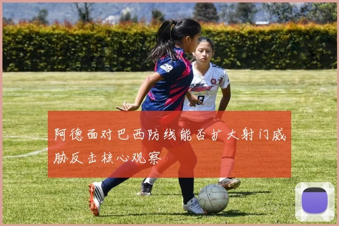 阿德面对巴西防线能否扩大射门威胁反击核心观察