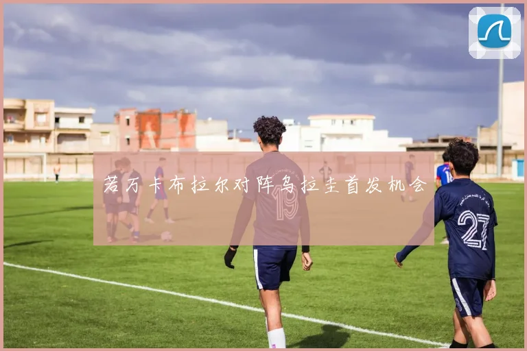 若万卡布拉尔对阵乌拉圭首发机会