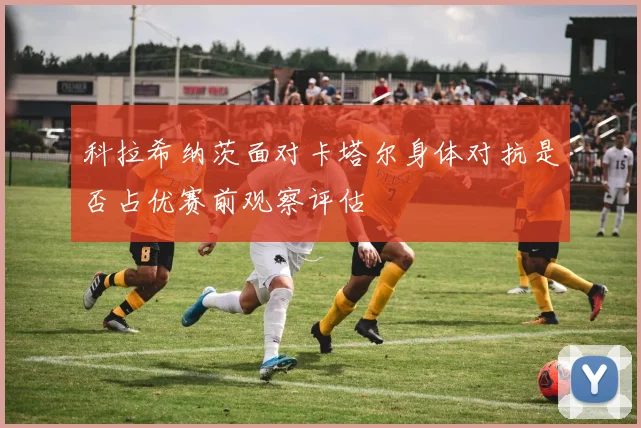 科拉希纳茨面对卡塔尔身体对抗是否占优赛前观察评估