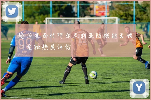 塔马里面对阿尔及利亚防线能否破门金靴热度评估