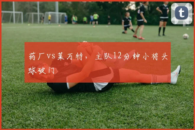 药厂vs莱万特,主队12分钟小将头球破门