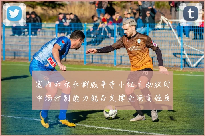 塞内加尔和挪威争夺小组主动权时中场控制能力能否支撑全场高强度