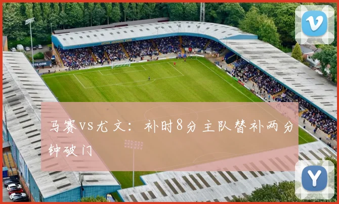 马赛vs尤文:补时8分主队替补两分钟破门