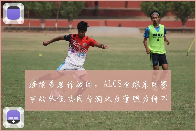 连续多局作战时，ALGS全球系列赛中的队伍协同与淘汰分管理为何不能分开讨论