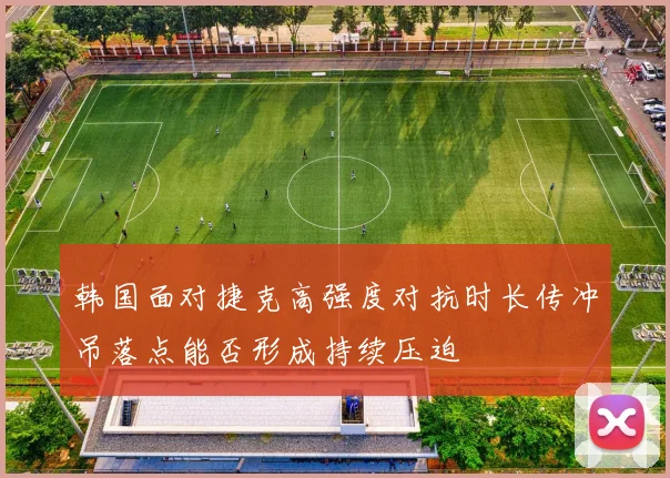 韩国面对捷克高强度对抗时长传冲吊落点能否形成持续压迫