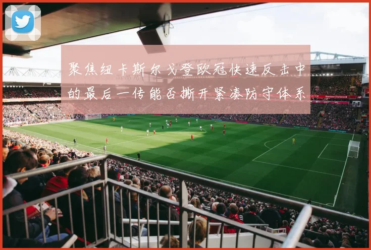 聚焦纽卡斯尔戈登欧冠快速反击中的最后一传能否撕开紧凑防守体系
