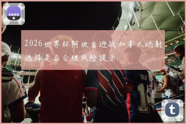 2026世界杯阿坎吉迎战加拿大远射选择是否合理风险提示