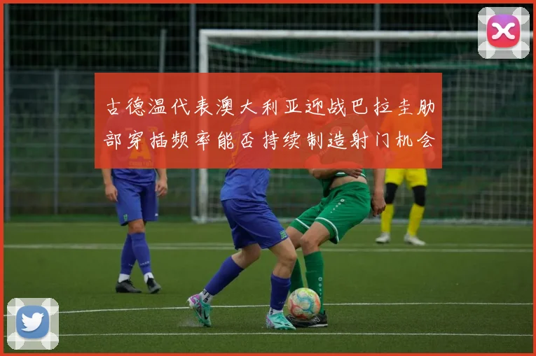 古德温代表澳大利亚迎战巴拉圭肋部穿插频率能否持续制造射门机会