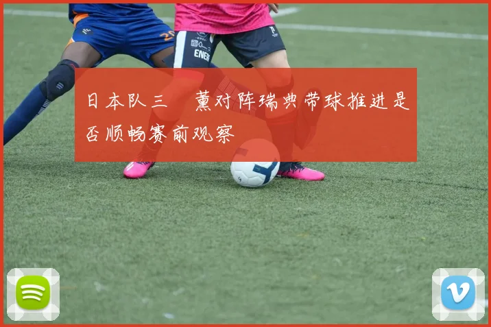 日本队三笘薰对阵瑞典带球推进是否顺畅赛前观察