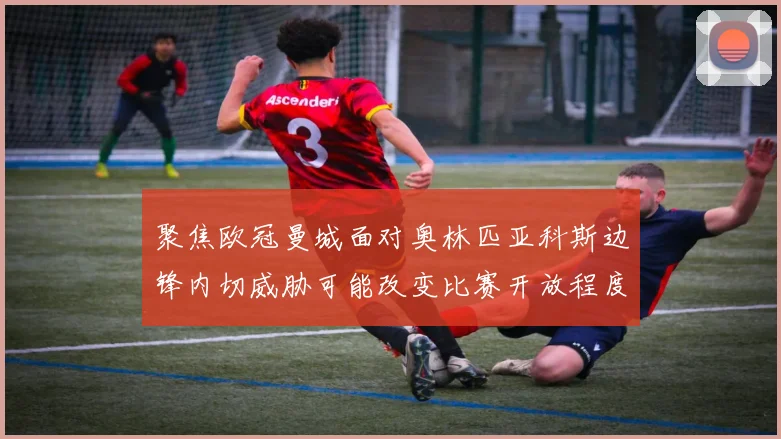 聚焦欧冠曼城面对奥林匹亚科斯边锋内切威胁可能改变比赛开放程度