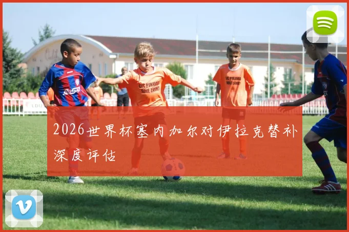 2026世界杯塞内加尔对伊拉克替补深度评估