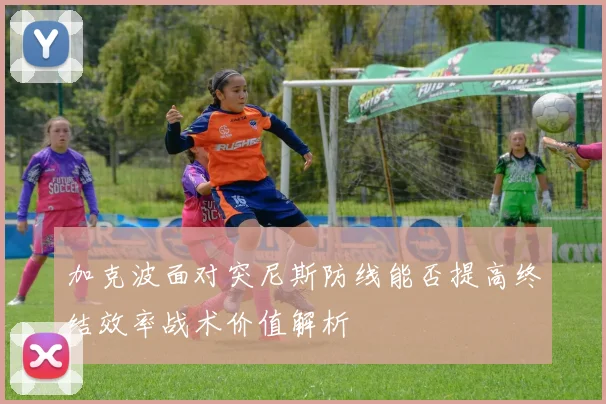 加克波面对突尼斯防线能否提高终结效率战术价值解析