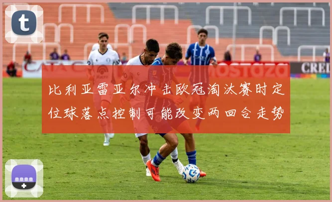 比利亚雷亚尔冲击欧冠淘汰赛时定位球落点控制可能改变两回合走势