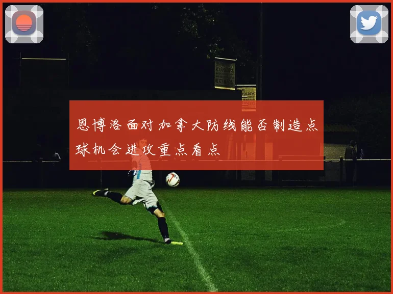 恩博洛面对加拿大防线能否制造点球机会进攻重点看点