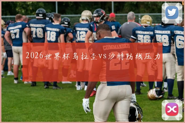 2026世界杯乌拉圭vs沙特防线压力