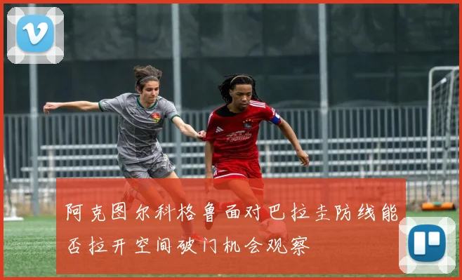 阿克图尔科格鲁面对巴拉圭防线能否拉开空间破门机会观察