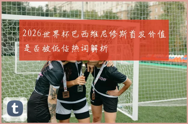 2026世界杯巴西维尼修斯首发价值是否被低估热词解析