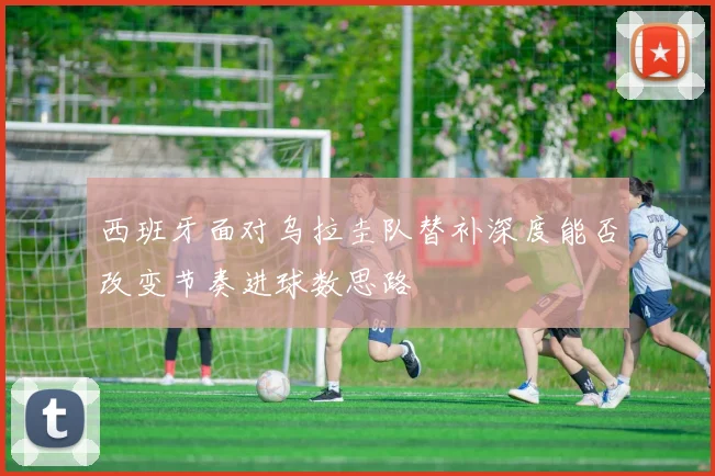 西班牙面对乌拉圭队替补深度能否改变节奏进球数思路