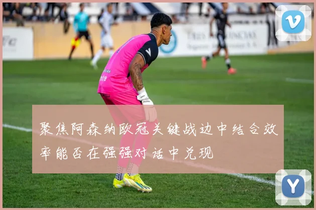 聚焦阿森纳欧冠关键战边中结合效率能否在强强对话中兑现