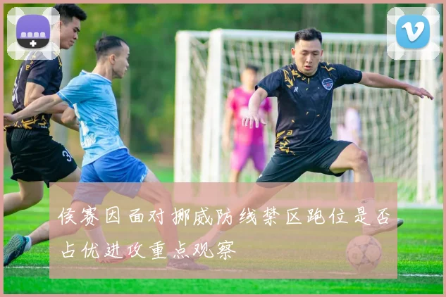 侯赛因面对挪威防线禁区跑位是否占优进攻重点观察