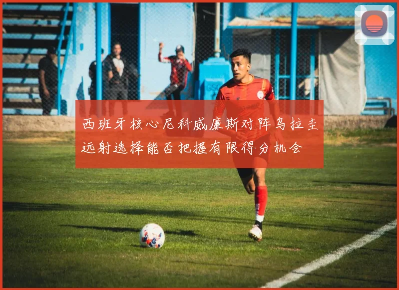 西班牙核心尼科威廉斯对阵乌拉圭远射选择能否把握有限得分机会