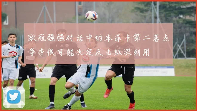 欧冠强强对话中的本菲卡第二落点争夺很可能决定反击纵深利用