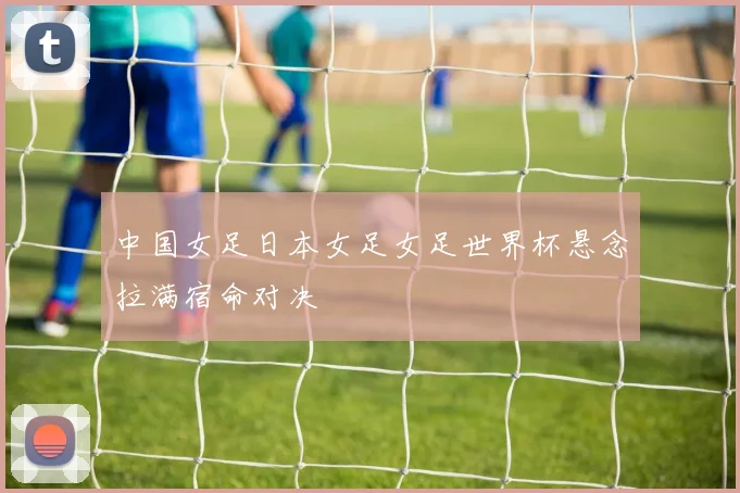 中国女足日本女足女足世界杯悬念拉满宿命对决