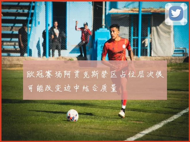 欧冠赛场阿贾克斯禁区占位层次很可能改变边中结合质量