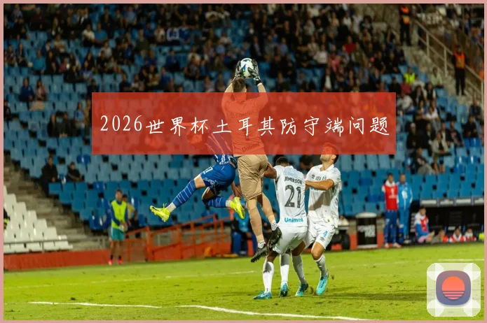 2026世界杯土耳其防守端问题