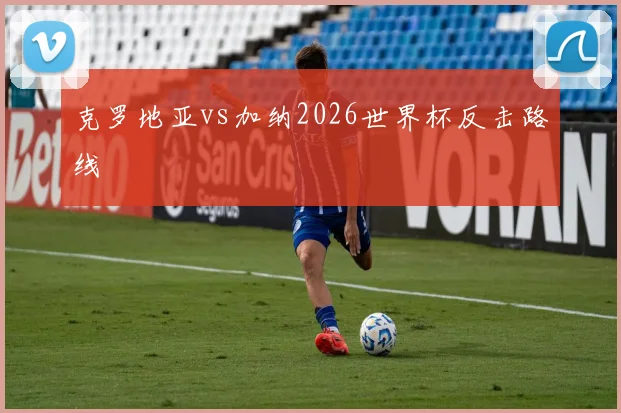 克罗地亚vs加纳2026世界杯反击路线