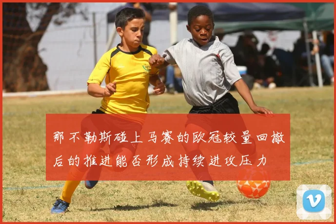 那不勒斯碰上马赛的欧冠较量回撤后的推进能否形成持续进攻压力