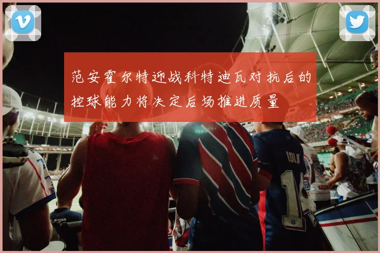 范安霍尔特迎战科特迪瓦对抗后的控球能力将决定后场推进质量