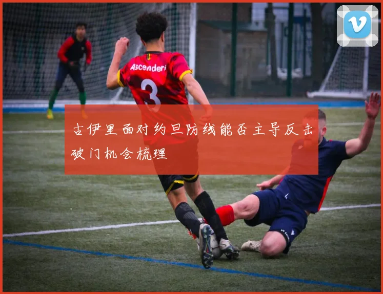 古伊里面对约旦防线能否主导反击破门机会梳理