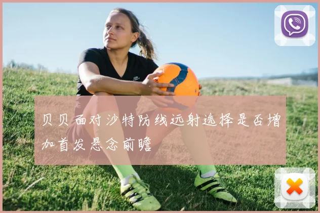 贝贝面对沙特防线远射选择是否增加首发悬念前瞻