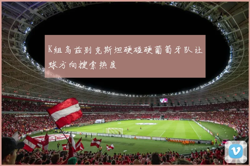 K组乌兹别克斯坦硬碰硬葡萄牙队让球方向搜索热度