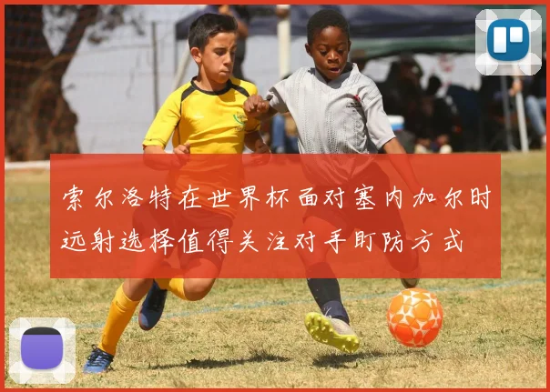 索尔洛特在世界杯面对塞内加尔时远射选择值得关注对手盯防方式