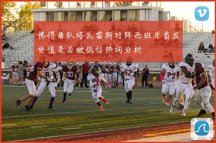 佛得角队塔瓦雷斯对阵西班牙首发价值是否被低估热词分析