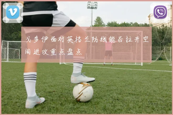 戈多伊面对英格兰防线能否拉开空间进攻重点盘点