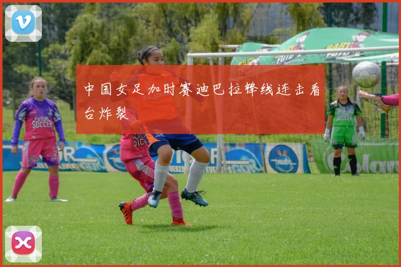 中国女足加时赛迪巴拉锋线连击看台炸裂