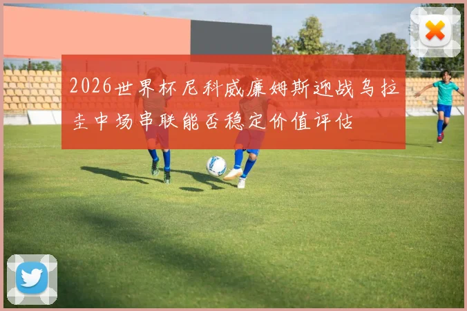 2026世界杯尼科威廉姆斯迎战乌拉圭中场串联能否稳定价值评估