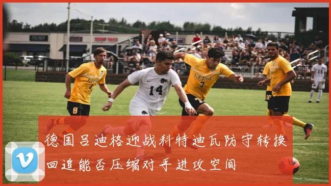 德国吕迪格迎战科特迪瓦防守转换回追能否压缩对手进攻空间