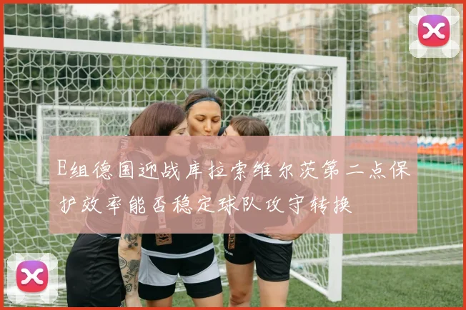 E组德国迎战库拉索维尔茨第二点保护效率能否稳定球队攻守转换