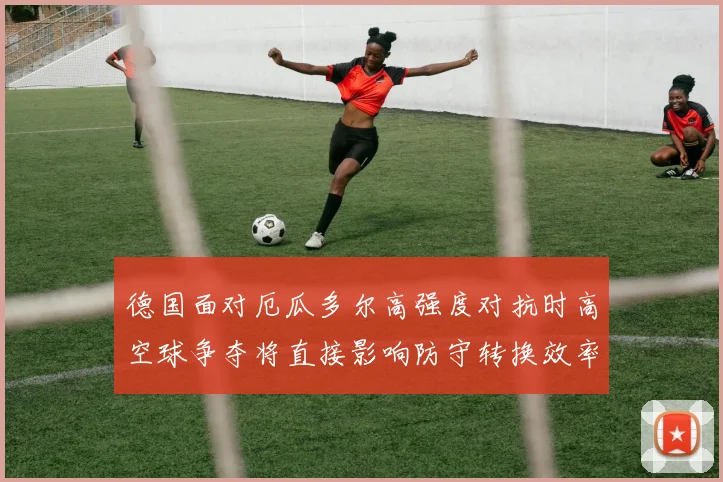 德国面对厄瓜多尔高强度对抗时高空球争夺将直接影响防守转换效率